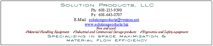 Text Box:  Solution Products, LLC
Ph:  608-235-9390
Fx:  608-643-0707
E-Mail:  solutionproducts verizon net
www.solutionproducts.biz
New and used:
üMaterial Handling Equipment    üIndustrial and Commercial Storage products    üErgonomic and Safety equipment
Specializing in space maximization &
material flow efficiency

