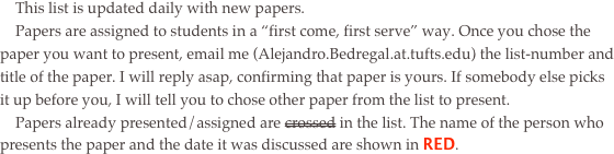     This list is updated daily with new papers.
    Papers are assigned to students in a “first come, first serve” way. Once you chose the paper you want to present, email me (Alejandro.Bedregal.at.tufts.edu) the list-number and title of the paper. I will reply asap, confirming that paper is yours. If somebody else picks it up before you, I will tell you to chose other paper from the list to present. 
    Papers already presented/assigned are crossed in the list. The name of the person who presents the paper and the date it was discussed are shown in RED.