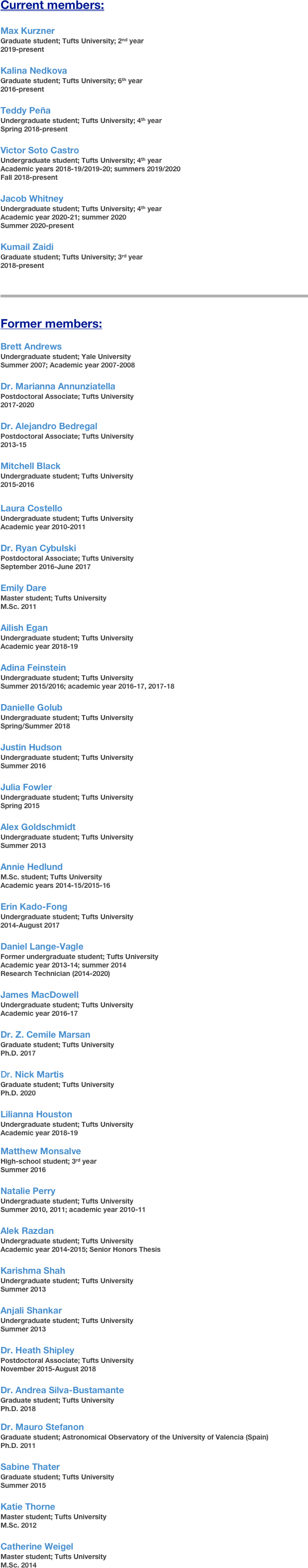 Current members:

Max Kurzner
Graduate student; Tufts University; 2nd year
2019-present

Kalina Nedkova
Graduate student; Tufts University; 6th year
2016-present

Teddy Peña
Undergraduate student; Tufts University; 4th year
Spring 2018-present

Victor Soto Castro
Undergraduate student; Tufts University; 4th year
Academic years 2018-19/2019-20; summers 2019/2020
Fall 2018-present

Jacob Whitney
Undergraduate student; Tufts University; 4th year
Academic year 2020-21; summer 2020
Summer 2020-present

Kumail Zaidi
Graduate student; Tufts University; 3rd year
2018-present


￼￼

Former members:

Brett Andrews
Undergraduate student; Yale University
Summer 2007; Academic year 2007-2008

Dr. Marianna Annunziatella
Postdoctoral Associate; Tufts University
2017-2020

Dr. Alejandro Bedregal
Postdoctoral Associate; Tufts University
2013-15

Mitchell Black
Undergraduate student; Tufts University
2015-2016

Laura Costello
Undergraduate student; Tufts University
Academic year 2010-2011

Dr. Ryan Cybulski
Postdoctoral Associate; Tufts University
September 2016-June 2017

Emily Dare
Master student; Tufts University
M.Sc. 2011

Ailish Egan
Undergraduate student; Tufts University
Academic year 2018-19

Adina Feinstein
Undergraduate student; Tufts University
Summer 2015/2016; academic year 2016-17, 2017-18

Danielle Golub
Undergraduate student; Tufts University
Spring/Summer 2018

Justin Hudson
Undergraduate student; Tufts University
Summer 2016

Julia Fowler
Undergraduate student; Tufts University
Spring 2015

Alex Goldschmidt
Undergraduate student; Tufts University
Summer 2013

Annie Hedlund
M.Sc. student; Tufts University
Academic years 2014-15/2015-16

Erin Kado-Fong
Undergraduate student; Tufts University
2014-August 2017

Daniel Lange-Vagle
Former undergraduate student; Tufts University
Academic year 2013-14; summer 2014
Research Technician (2014-2020)

James MacDowell
Undergraduate student; Tufts University
Academic year 2016-17

Dr. Z. Cemile Marsan
Graduate student; Tufts University
Ph.D. 2017

Dr. Nick Martis
Graduate student; Tufts University
Ph.D. 2020

Lilianna Houston
Undergraduate student; Tufts University
Academic year 2018-19

Matthew Monsalve
High-school student; 3rd year
Summer 2016

Natalie Perry
Undergraduate student; Tufts University
Summer 2010, 2011; academic year 2010-11

Alek Razdan
Undergraduate student; Tufts University
Academic year 2014-2015; Senior Honors Thesis

Karishma Shah
Undergraduate student; Tufts University
Summer 2013

Anjali Shankar
Undergraduate student; Tufts University
Summer 2013

Dr. Heath Shipley
Postdoctoral Associate; Tufts University
November 2015-August 2018

Dr. Andrea Silva-Bustamante
Graduate student; Tufts University
Ph.D. 2018

Dr. Mauro Stefanon
Graduate student; Astronomical Observatory of the University of Valencia (Spain)
Ph.D. 2011

Sabine Thater
Graduate student; Tufts University
Summer 2015

Katie Thorne
Master student; Tufts University
M.Sc. 2012

Catherine Weigel
Master student; Tufts University
M.Sc. 2014